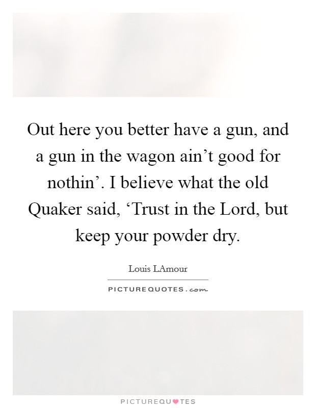Out here you better have a gun, and a gun in the wagon ain't good for nothin'. I believe what the old Quaker said, ‘Trust in the Lord, but keep your powder dry Picture Quote #1
