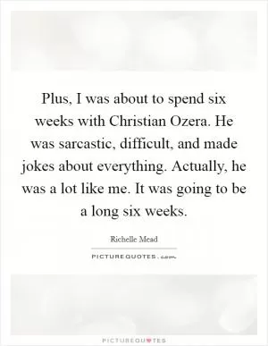 Plus, I was about to spend six weeks with Christian Ozera. He was sarcastic, difficult, and made jokes about everything. Actually, he was a lot like me. It was going to be a long six weeks Picture Quote #1