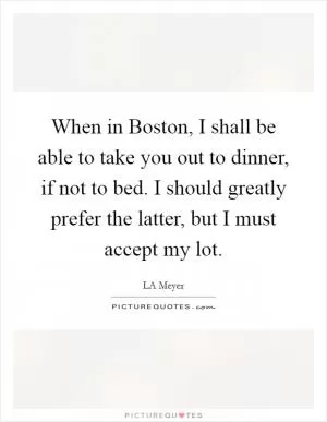 When in Boston, I shall be able to take you out to dinner, if not to bed. I should greatly prefer the latter, but I must accept my lot Picture Quote #1