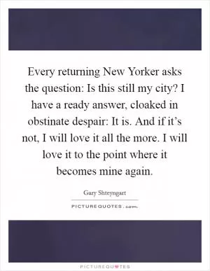 Every returning New Yorker asks the question: Is this still my city? I have a ready answer, cloaked in obstinate despair: It is. And if it’s not, I will love it all the more. I will love it to the point where it becomes mine again Picture Quote #1