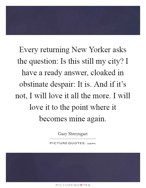Every returning New Yorker asks the question: Is this still my city? I have a ready answer, cloaked in obstinate despair: It is. And if it's not, I will love it all the more. I will love it to the point where it becomes mine again Picture Quote #1