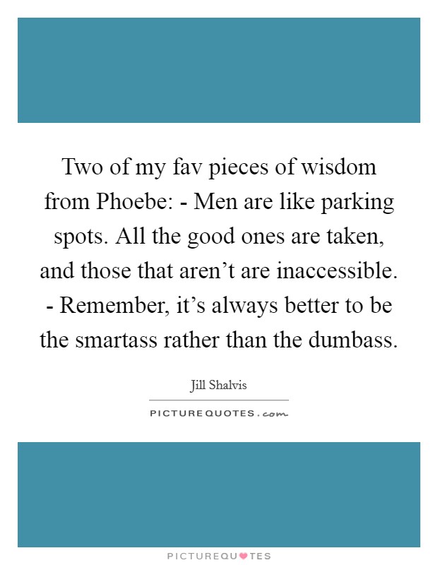 Two of my fav pieces of wisdom from Phoebe: - Men are like parking spots. All the good ones are taken, and those that aren't are inaccessible. - Remember, it's always better to be the smartass rather than the dumbass Picture Quote #1