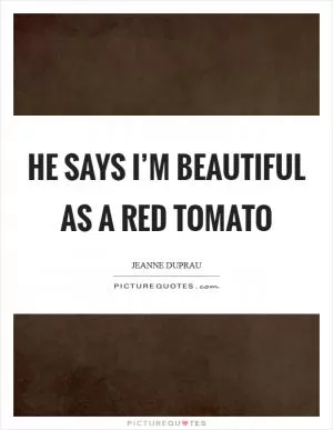 He says I’m beautiful as a red tomato Picture Quote #1