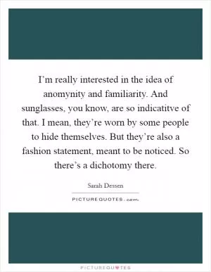 I’m really interested in the idea of anomynity and familiarity. And sunglasses, you know, are so indicatitve of that. I mean, they’re worn by some people to hide themselves. But they’re also a fashion statement, meant to be noticed. So there’s a dichotomy there Picture Quote #1