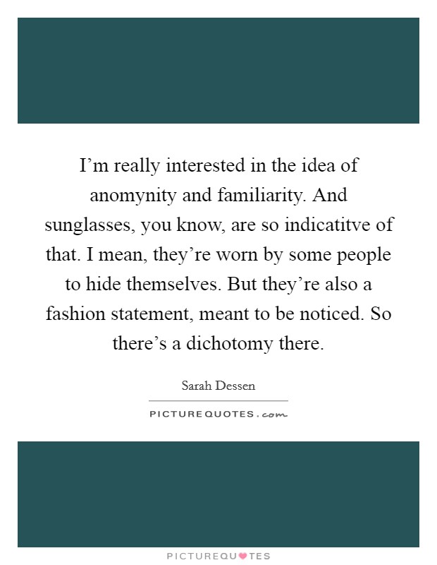 I'm really interested in the idea of anomynity and familiarity. And sunglasses, you know, are so indicatitve of that. I mean, they're worn by some people to hide themselves. But they're also a fashion statement, meant to be noticed. So there's a dichotomy there Picture Quote #1