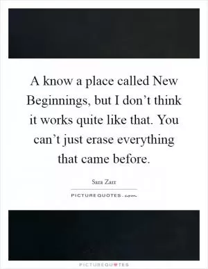 A know a place called New Beginnings, but I don’t think it works quite like that. You can’t just erase everything that came before Picture Quote #1