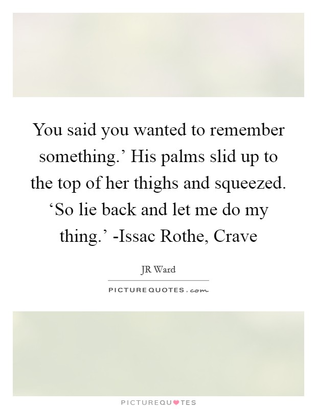 You said you wanted to remember something.' His palms slid up to the top of her thighs and squeezed. ‘So lie back and let me do my thing.' -Issac Rothe, Crave Picture Quote #1