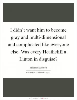 I didn’t want him to become gray and multi-dimensional and complicated like everyone else. Was every Heathcliff a Linton in disguise? Picture Quote #1