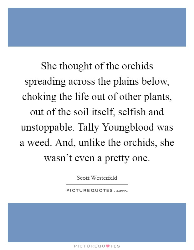 She thought of the orchids spreading across the plains below, choking the life out of other plants, out of the soil itself, selfish and unstoppable. Tally Youngblood was a weed. And, unlike the orchids, she wasn't even a pretty one Picture Quote #1