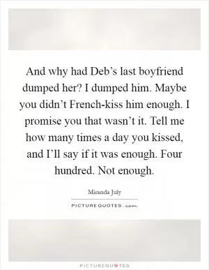 And why had Deb’s last boyfriend dumped her? I dumped him. Maybe you didn’t French-kiss him enough. I promise you that wasn’t it. Tell me how many times a day you kissed, and I’ll say if it was enough. Four hundred. Not enough Picture Quote #1