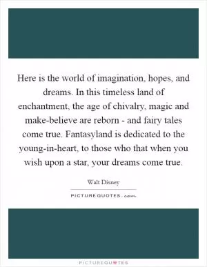 Here is the world of imagination, hopes, and dreams. In this timeless land of enchantment, the age of chivalry, magic and make-believe are reborn - and fairy tales come true. Fantasyland is dedicated to the young-in-heart, to those who that when you wish upon a star, your dreams come true Picture Quote #1