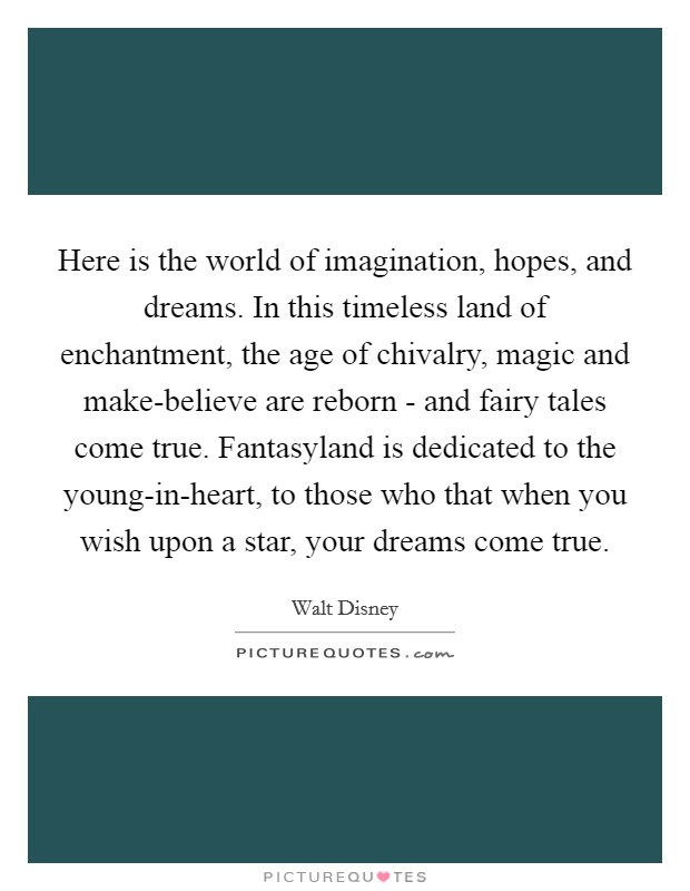 Here is the world of imagination, hopes, and dreams. In this timeless land of enchantment, the age of chivalry, magic and make-believe are reborn - and fairy tales come true. Fantasyland is dedicated to the young-in-heart, to those who that when you wish upon a star, your dreams come true Picture Quote #1