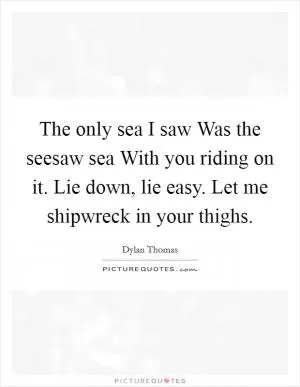 The only sea I saw Was the seesaw sea With you riding on it. Lie down, lie easy. Let me shipwreck in your thighs Picture Quote #1