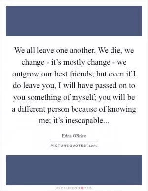 We all leave one another. We die, we change - it’s mostly change - we outgrow our best friends; but even if I do leave you, I will have passed on to you something of myself; you will be a different person because of knowing me; it’s inescapable Picture Quote #1