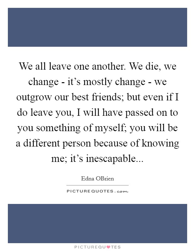 We all leave one another. We die, we change - it's mostly change - we outgrow our best friends; but even if I do leave you, I will have passed on to you something of myself; you will be a different person because of knowing me; it's inescapable Picture Quote #1