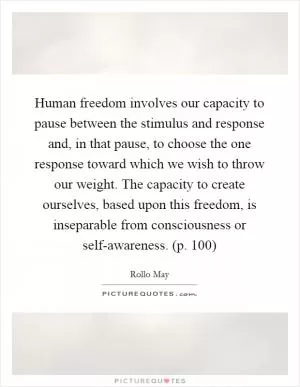 Human freedom involves our capacity to pause between the stimulus and response and, in that pause, to choose the one response toward which we wish to throw our weight. The capacity to create ourselves, based upon this freedom, is inseparable from consciousness or self-awareness. (p. 100) Picture Quote #1