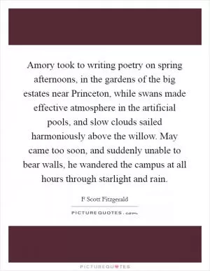 Amory took to writing poetry on spring afternoons, in the gardens of the big estates near Princeton, while swans made effective atmosphere in the artificial pools, and slow clouds sailed harmoniously above the willow. May came too soon, and suddenly unable to bear walls, he wandered the campus at all hours through starlight and rain Picture Quote #1