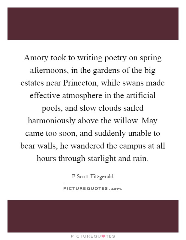 Amory took to writing poetry on spring afternoons, in the gardens of the big estates near Princeton, while swans made effective atmosphere in the artificial pools, and slow clouds sailed harmoniously above the willow. May came too soon, and suddenly unable to bear walls, he wandered the campus at all hours through starlight and rain Picture Quote #1