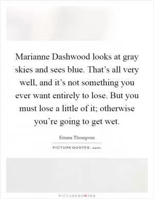 Marianne Dashwood looks at gray skies and sees blue. That’s all very well, and it’s not something you ever want entirely to lose. But you must lose a little of it; otherwise you’re going to get wet Picture Quote #1