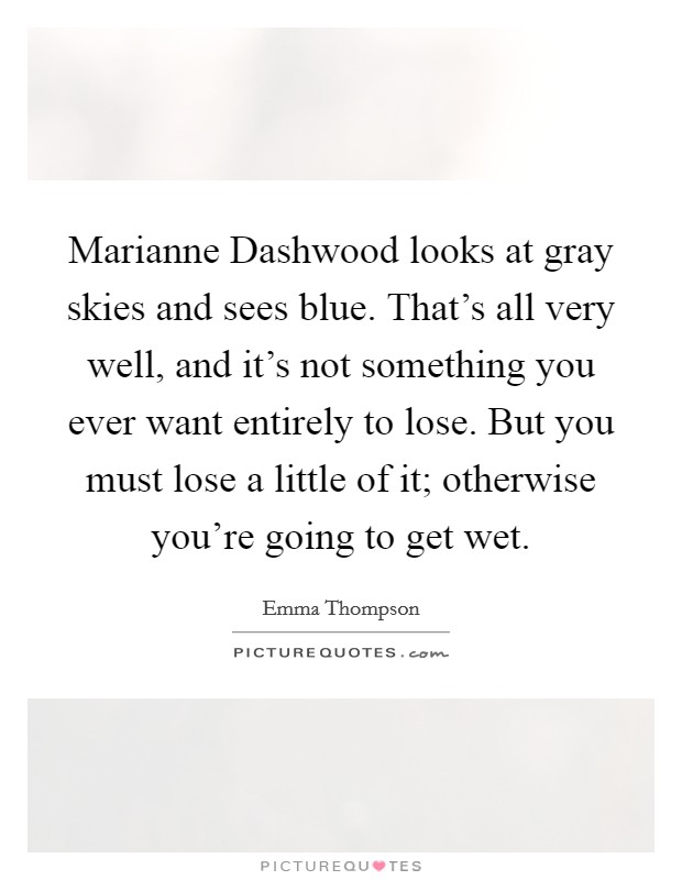 Marianne Dashwood looks at gray skies and sees blue. That's all very well, and it's not something you ever want entirely to lose. But you must lose a little of it; otherwise you're going to get wet Picture Quote #1
