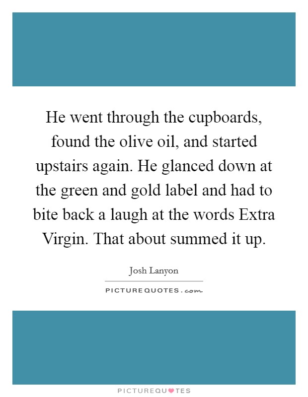 He went through the cupboards, found the olive oil, and started upstairs again. He glanced down at the green and gold label and had to bite back a laugh at the words Extra Virgin. That about summed it up Picture Quote #1