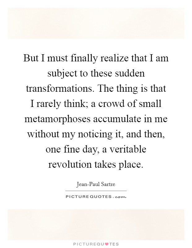 But I must finally realize that I am subject to these sudden transformations. The thing is that I rarely think; a crowd of small metamorphoses accumulate in me without my noticing it, and then, one fine day, a veritable revolution takes place Picture Quote #1