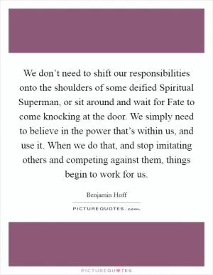 We don’t need to shift our responsibilities onto the shoulders of some deified Spiritual Superman, or sit around and wait for Fate to come knocking at the door. We simply need to believe in the power that’s within us, and use it. When we do that, and stop imitating others and competing against them, things begin to work for us Picture Quote #1