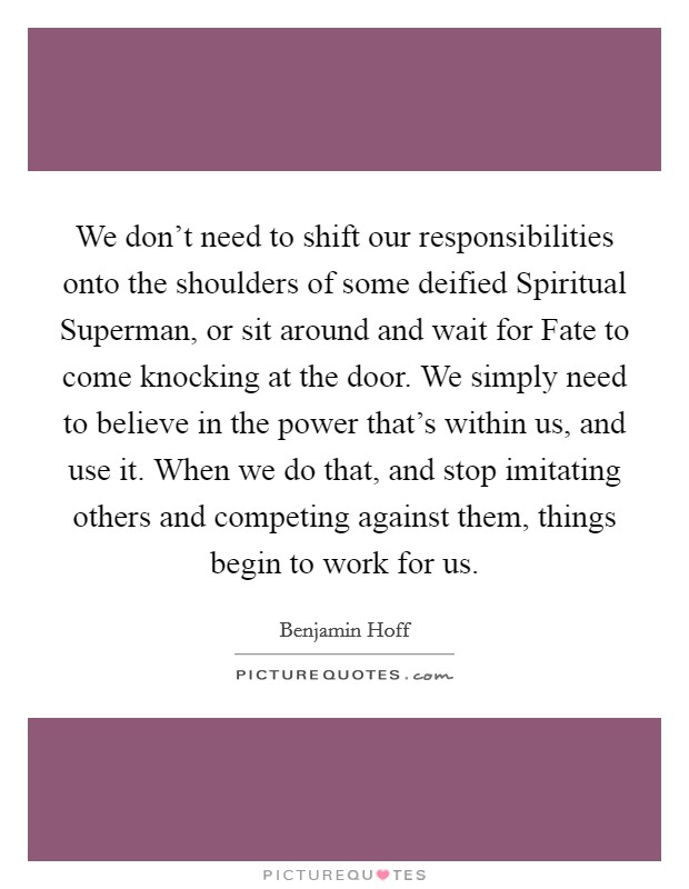 We don't need to shift our responsibilities onto the shoulders of some deified Spiritual Superman, or sit around and wait for Fate to come knocking at the door. We simply need to believe in the power that's within us, and use it. When we do that, and stop imitating others and competing against them, things begin to work for us Picture Quote #1