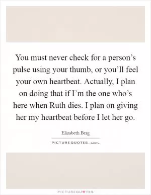 You must never check for a person’s pulse using your thumb, or you’ll feel your own heartbeat. Actually, I plan on doing that if I’m the one who’s here when Ruth dies. I plan on giving her my heartbeat before I let her go Picture Quote #1