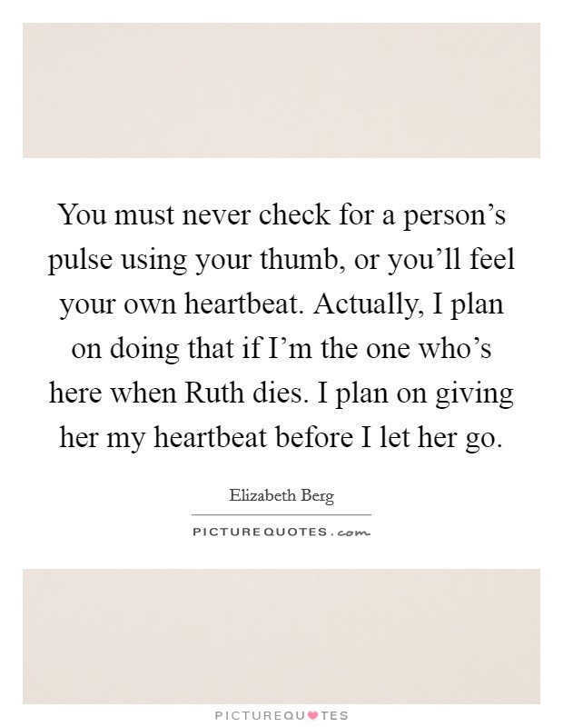 You must never check for a person's pulse using your thumb, or you'll feel your own heartbeat. Actually, I plan on doing that if I'm the one who's here when Ruth dies. I plan on giving her my heartbeat before I let her go Picture Quote #1