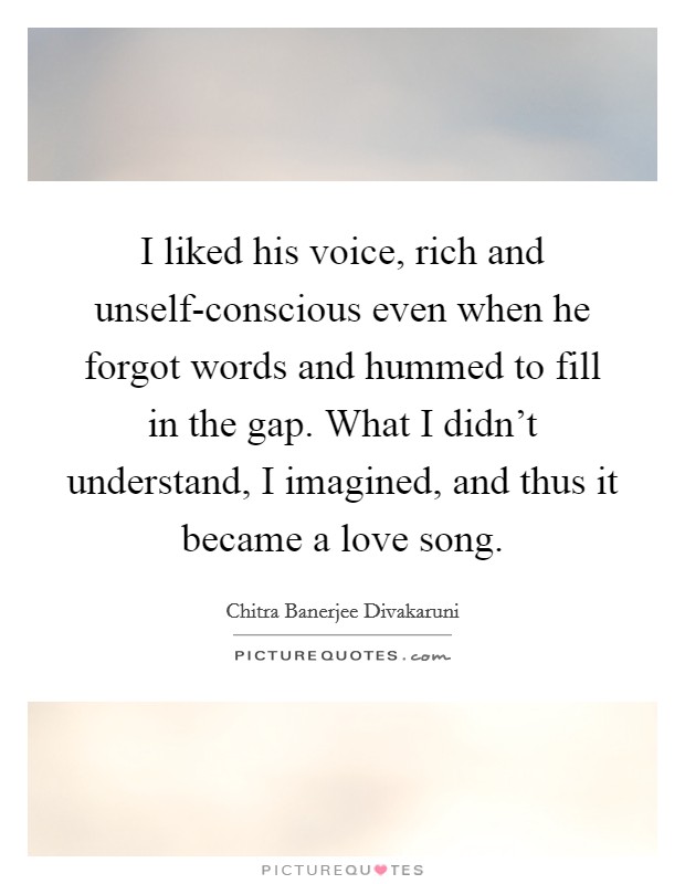 I liked his voice, rich and unself-conscious even when he forgot words and hummed to fill in the gap. What I didn’t understand, I imagined, and thus it became a love song Picture Quote #1