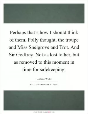 Perhaps that’s how I should think of them, Polly thought, the troupe and Miss Snelgrove and Trot. And Sir Godfrey. Not as lost to her, but as removed to this moment in time for safekeeping Picture Quote #1