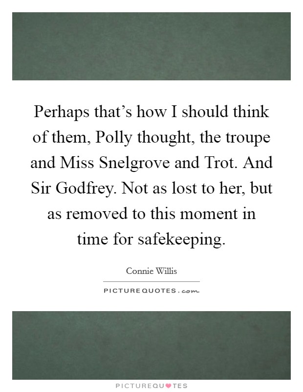Perhaps that's how I should think of them, Polly thought, the troupe and Miss Snelgrove and Trot. And Sir Godfrey. Not as lost to her, but as removed to this moment in time for safekeeping Picture Quote #1
