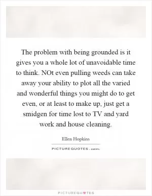 The problem with being grounded is it gives you a whole lot of unavoidable time to think. NOt even pulling weeds can take away your ability to plot all the varied and wonderful things you might do to get even, or at least to make up, just get a smidgen for time lost to TV and yard work and house cleaning Picture Quote #1