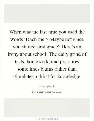 When was the last time you used the words ‘teach me’? Maybe not since you started first grade? Here’s an irony about school: The daily grind of tests, homework, and pressures sometimes blunts rather than stimulates a thirst for knowledge Picture Quote #1