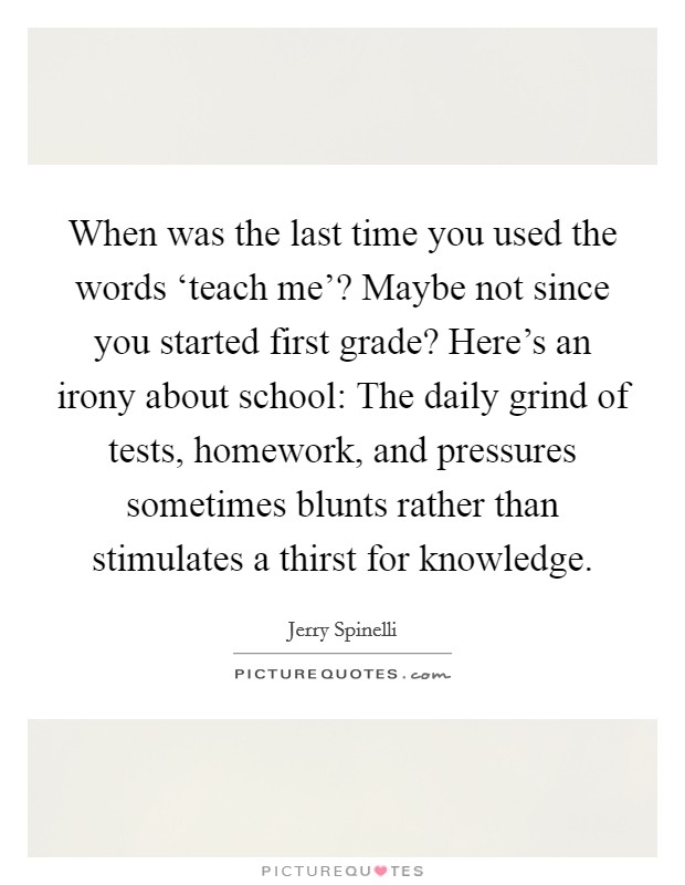 When was the last time you used the words ‘teach me'? Maybe not since you started first grade? Here's an irony about school: The daily grind of tests, homework, and pressures sometimes blunts rather than stimulates a thirst for knowledge Picture Quote #1