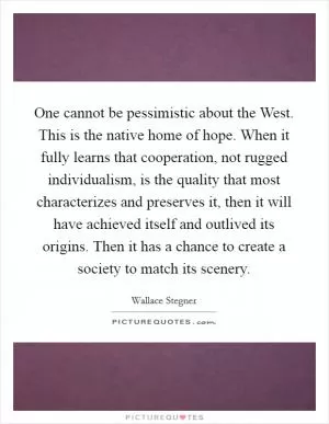 One cannot be pessimistic about the West. This is the native home of hope. When it fully learns that cooperation, not rugged individualism, is the quality that most characterizes and preserves it, then it will have achieved itself and outlived its origins. Then it has a chance to create a society to match its scenery Picture Quote #1