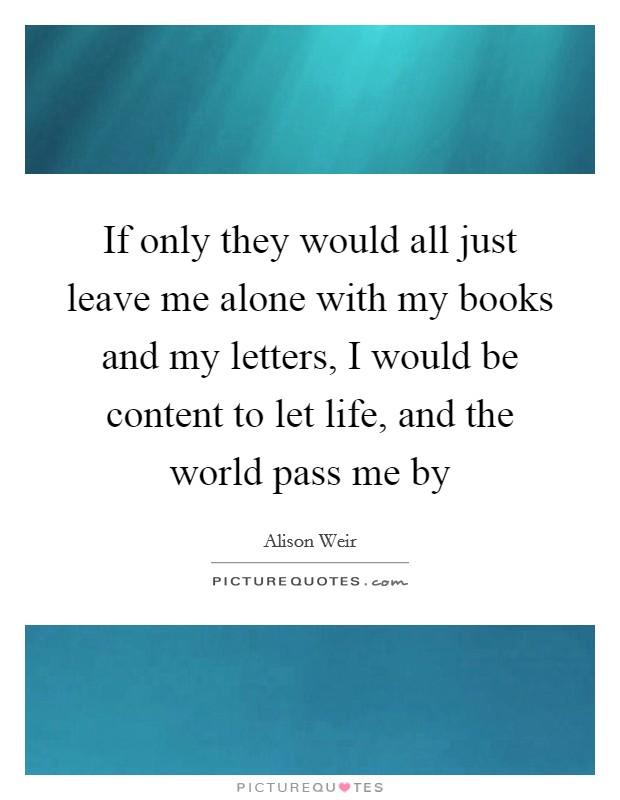 If only they would all just leave me alone with my books and my letters, I would be content to let life, and the world pass me by Picture Quote #1