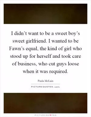 I didn’t want to be a sweet boy’s sweet girlfriend. I wanted to be Fawn’s equal, the kind of girl who stood up for herself and took care of business, who cut guys loose when it was required Picture Quote #1