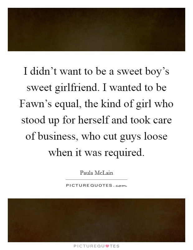 I didn't want to be a sweet boy's sweet girlfriend. I wanted to be Fawn's equal, the kind of girl who stood up for herself and took care of business, who cut guys loose when it was required Picture Quote #1
