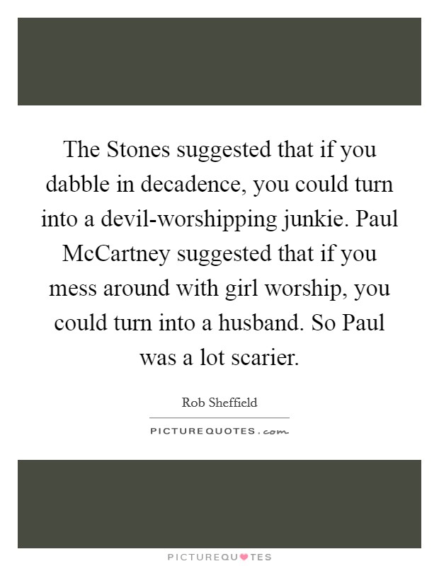 The Stones suggested that if you dabble in decadence, you could turn into a devil-worshipping junkie. Paul McCartney suggested that if you mess around with girl worship, you could turn into a husband. So Paul was a lot scarier Picture Quote #1