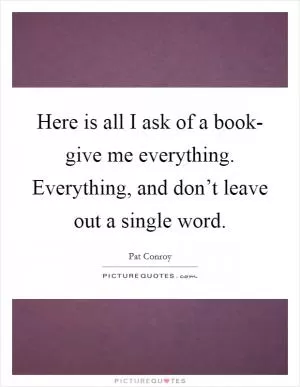 Here is all I ask of a book- give me everything. Everything, and don’t leave out a single word Picture Quote #1
