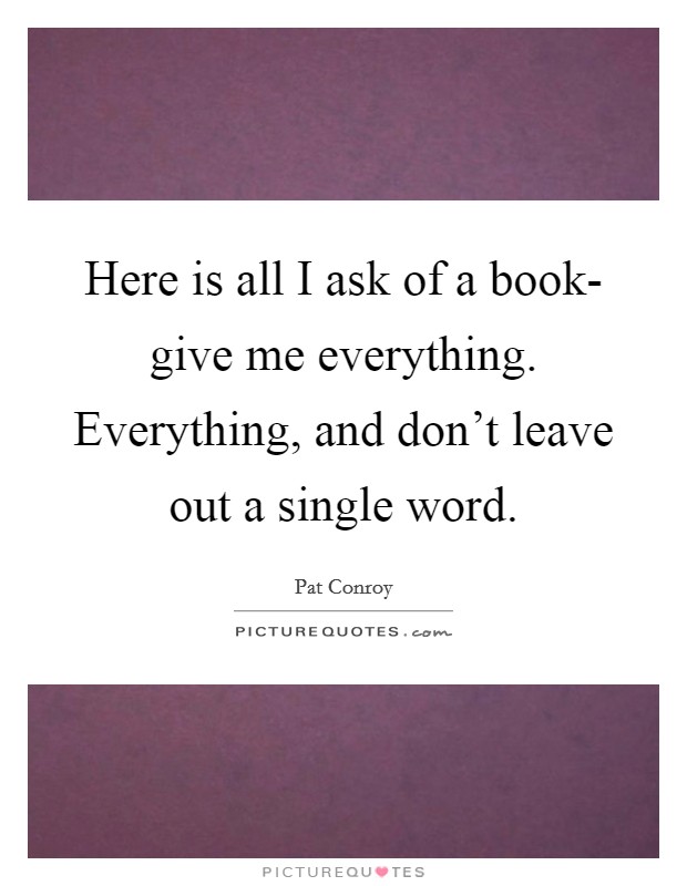 Here is all I ask of a book- give me everything. Everything, and don't leave out a single word Picture Quote #1