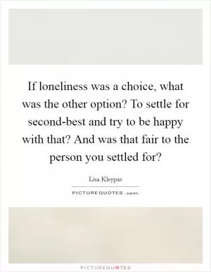 If loneliness was a choice, what was the other option? To settle for second-best and try to be happy with that? And was that fair to the person you settled for? Picture Quote #1