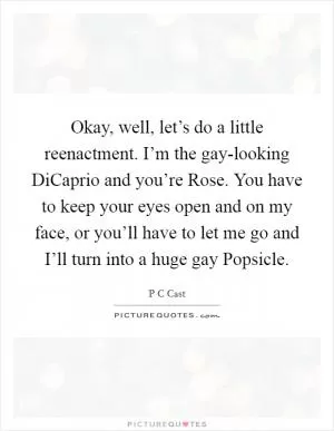 Okay, well, let’s do a little reenactment. I’m the gay-looking DiCaprio and you’re Rose. You have to keep your eyes open and on my face, or you’ll have to let me go and I’ll turn into a huge gay Popsicle Picture Quote #1