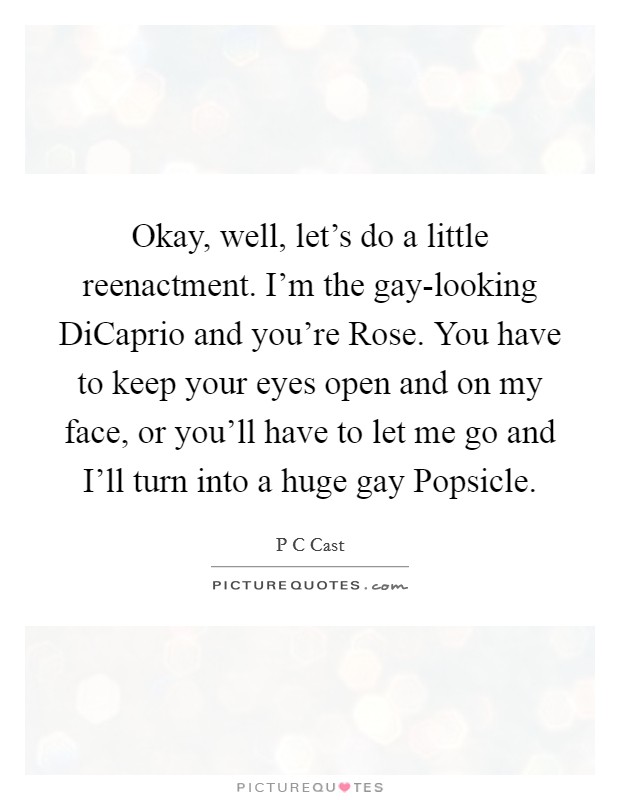 Okay, well, let's do a little reenactment. I'm the gay-looking DiCaprio and you're Rose. You have to keep your eyes open and on my face, or you'll have to let me go and I'll turn into a huge gay Popsicle Picture Quote #1