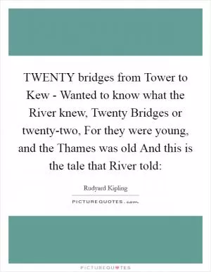 TWENTY bridges from Tower to Kew - Wanted to know what the River knew, Twenty Bridges or twenty-two, For they were young, and the Thames was old And this is the tale that River told: Picture Quote #1