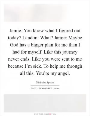 Jamie: You know what I figured out today? Landon: What? Jamie: Maybe God has a bigger plan for me than I had for myself. Like this journey never ends. Like you were sent to me because I’m sick. To help me through all this. You’re my angel Picture Quote #1