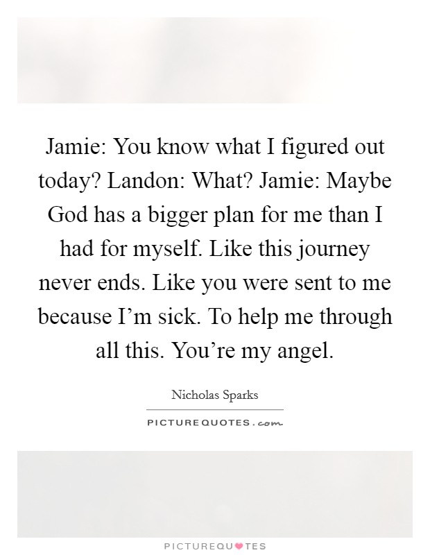 Jamie: You know what I figured out today? Landon: What? Jamie: Maybe God has a bigger plan for me than I had for myself. Like this journey never ends. Like you were sent to me because I'm sick. To help me through all this. You're my angel Picture Quote #1