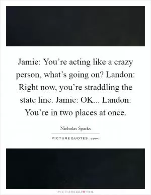 Jamie: You’re acting like a crazy person, what’s going on? Landon: Right now, you’re straddling the state line. Jamie: OK... Landon: You’re in two places at once Picture Quote #1